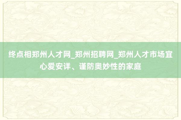 终点相郑州人才网_郑州招聘网_郑州人才市场宜心爱安详、谨防奥妙性的家庭