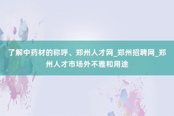 了解中药材的称呼、郑州人才网_郑州招聘网_郑州人才市场外不雅和用途