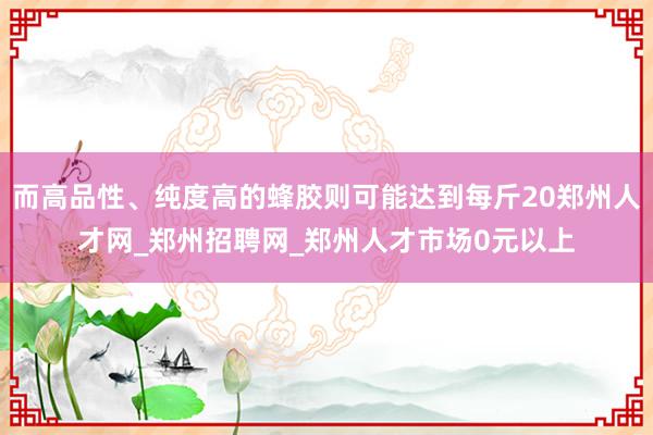 而高品性、纯度高的蜂胶则可能达到每斤20郑州人才网_郑州招聘网_郑州人才市场0元以上