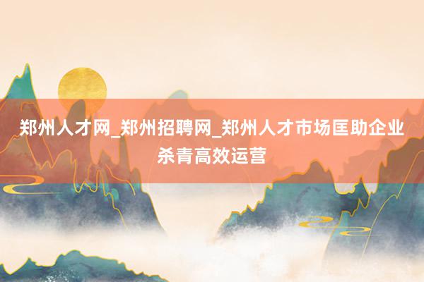 郑州人才网_郑州招聘网_郑州人才市场匡助企业杀青高效运营